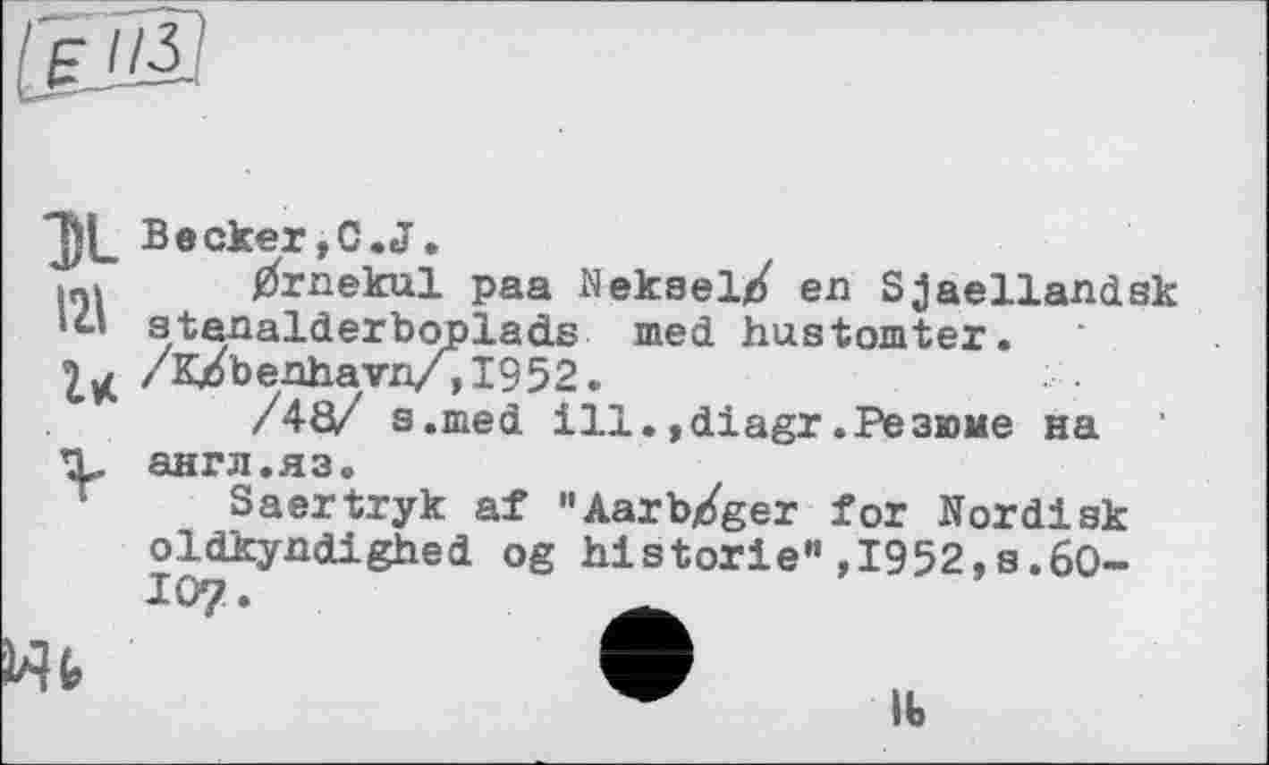 ﻿IM'S
121 г*
Becker,С.J.
^rnekul paa Meksel^ en Sjaellandsk atanalderboplads med hustomter. /К/benhavn/,1952.
/40/ a .med ill.,diagr.Резюме на англ.яз.
Saertryk af "Aarb/ger for Nordisk oldkyndighed og historié",1952,s.6O-
lb